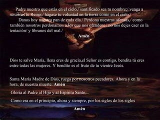 Padre nuestro que estás en el cielo,/ santificado sea tu nombre;/ venga a nosotros tu Reino;/ hágase tu voluntad en la tierra como en el cielo./  Danos hoy nuestro pan de cada día./ Perdona nuestras ofensas,/ como también nosotros perdonamos a los que nos ofenden; / no nos dejes caer en la tentación/ y líbranos del mal./  Amén   Dios te salve María, llena eres de gracia,el Señor es contigo, bendita tú eres entre todas las mujeres. Y bendito es el fruto de tu vientre Jesús.  Santa María Madre de Dios, ruega por nosotros pecadores. Ahora y en la hora, de nuestra muerte.  Amén Gloria al Padre al Hijo y al Espíritu Santo... Como era en el principio, ahora y siempre, por los siglos de los siglos Amén   