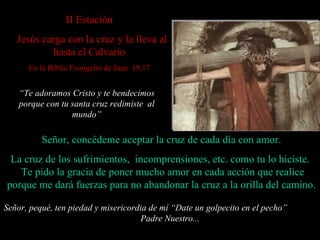 I I Estación     Jesús carga con la cruz y la lleva al hasta el Calvario En la Biblia Evangelio de Juan  19,17 Señor, concédeme aceptar la cruz de cada día con amor. La cruz de los sufrimientos,  incomprensiones, etc. como tu lo hiciste.    Te pido la gracia de poner mucho amor en cada acción  que realice  porque me dará fuerzas para no abandonar la cruz a la orilla del camino. Señor, pequé, ten piedad y misericordia de mí “ Date un golpecito en el pecho”  Padre Nuestro... “ Te adoramos Cristo y te bendecimos porque con tu santa cruz redimiste  al mundo” 