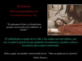 I II  Estación Jesús cae por primera vez En la Biblia Profeta Isaías  50,6 El sufrimiento es parte de la vida  y las caídas son inevitables,  por eso, te pido la gracia de que podamos levantarnos y ayudar a otros a levantarse para seguir caminando. Señor, pequé, ten piedad y misericordia de mí.  “ Date un golpecito en el pecho” Padre Nuestro... “ Te adoramos Cristo y te bendecimos porque con tu santa cruz redimiste  al mundo” 