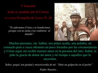 V  Estación Jesús es ayudado por el Cirineo En la Biblia  Evangelio de Lucas 23, 26 Señor, pequé, ten piedad y misericordia de mí. “ Date un golpecito en el pecho” Padre Nuestro... Muchas personas, sin  hablar, nos piden ayuda, una palabra, un consuelo  pero  a veces obramos un poco forzados por las circunstancias y Cristo sigue sin recibir nuestro amor en la persona del otro.   Señor, te pido la gracia de donar mi amor y mi tiempo a aquellos que lo necesitan. “ Te adoramos Cristo y te bendecimos porque con tu santa cruz redimiste  al mundo” 