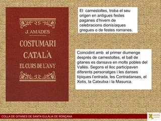 COLLA DE GITANES DE SANTA EULÀLIA DE RONÇANA El  carnestoltes, troba el seu origen en antigues festes paganes d’hivern de celebracions dionisíaques gregues o de festes romanes. Coincidint amb  el primer diumenge després de carnestoltes, el ball de gitanes es dansava en molts pobles del Vallès. Segons el lloc participaven diferents personatges i les danses típiques l’entrada, les Contradanses, el Xotis, la Catxutxa i la Masurca.    