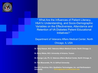 “  What Are the Influences of Patient Literacy, HbA1c Understanding, and Socio-Demographic Variables on the Effectiveness, Attendance and Retention of VA Diabetes Patient Educational Initiatives? ” Department of Veterans Affairs Medical Center, North Chicago, IL USA   Dr. Tariq Hassan, M.D. Veterans Affairs Medical Center, North Chicago, IL Dr. Barry Weiss, M.D. University of Arizona, Tucson Dr. George Lutz, Ph. D, Veterans Affairs Medical Center, North Chicago, IL  Dr. Tom Muscarello, Ph. D, DePaul University David R. Donohue. M.A. Qualitative Technologies, Inc. and Northwestern University [email_address] 