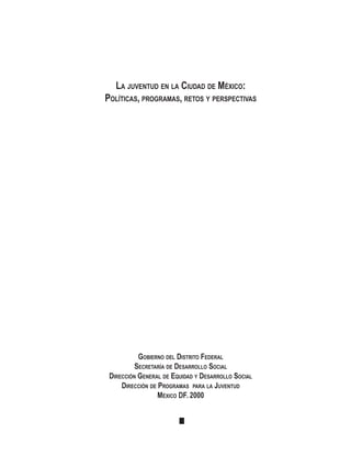 LA JUVENTUD EN LA CIUDAD DE MÉXICO:
POLÍTICAS, PROGRAMAS, RETOS Y PERSPECTIVAS
GOBIERNO DEL DISTRITO FEDERAL
SECRETARÍA DE DESARROLLO SOCIAL
DIRECCIÓN GENERAL DE EQUIDAD Y DESARROLLO SOCIAL
DIRECCIÓN DE PROGRAMAS PARA LA JUVENTUD
MÉXICO DF. 2000
 