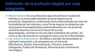 



Medico General: Es un profesional capaz de promover la salud del
individuo y la comunidad mediante acciones oportunas de
prevención, diagnóstico y tratamiento de las enfermedades así como de
la rehabilitación del individuo, con el fin de mejorar la calidad de vida
del paciente desempeñándose profesionalmente con una profunda
actitud humanista y de servicio a favor de los más
desprotegidos, centrado en los más altos estándares de calidad . Así
como se da a la tarea de la investigación para curas de enfermedades.
Ing. Sistemas Automotrices: Se dedica a atender las necesidades en
ingeniería automotriz y de autopartes en sus áreas de:
Manufactura, Diseño, Automatización, Procesos, Sistemas
Inteligentes, Protección Ambiental, Administración e Innovación
Tecnológica.​​

 