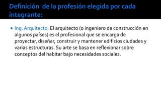 

Ing. Arquitecto: El arquitecto (o ingeniero de construcción en
algunos países) es el profesional que se encarga de
proyectar, diseñar, construir y mantener edificios ciudades y
varias estructuras. Su arte se basa en reflexionar sobre
conceptos del habitar bajo necesidades sociales.

 