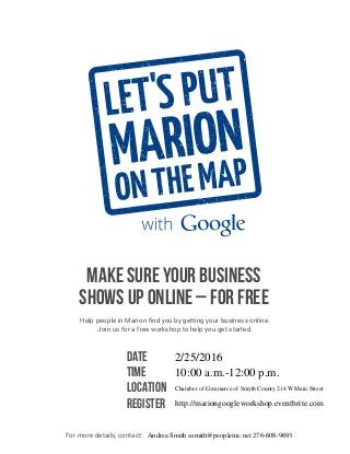 MAKE SURE YOUR BUSINESS
SHOWS UP ONLINE – FOR FREE
Help people in Marion find you by getting your business online.
Join us for a free workshop to help you get started.
DATE
TIME
LOCATION
REGISTER
For more details, contact:
2/25/2016
10:00 a.m.-12:00 p.m.
Chamber of Commerce of Smyth County 214 W Main Street
http://mariongoogleworkshop.eventbrite.com
Andrea Smith asmith@peopleinc.net 276-608-9693
 