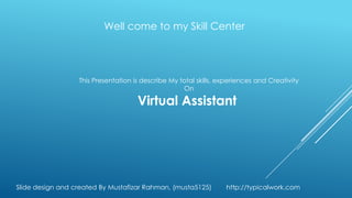 Well come to my Skill Center




                  This Presentation is describe My total skills, experiences and Creativity
                                                    On

                                     Virtual Assistant




Slide design and created By Mustafizar Rahman, (musta5125)        http://typicalwork.com
 