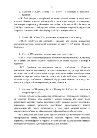 2
2. Підпункт 14.1.244. Пункту 14.1. Статті 14. викласти в наступній
редакції:
«14.1.244. товари - матеріальні та нематеріальні активи, у тому числі
земельні ділянки, земельні частки (паї), а також цінні папери та деривативи,
що використовуються у будь-яких операціях, крім операцій з їх випуску
(емісії) та погашення, та віртуальні активи, що використовуються у будь-яких
операціях, крім операцій з їх випуску (емісії) та використання;»
3. Пункт 134.1 Статті 134. доповнити підпунктом такого змісту:
«134.1.8. прибуток від операцій з продажу або іншого відчуження
віртуальних активів, визначений відповідно до пункту 141.9 статті 141 цього
Кодексу.»
4. Статтю 136. доповнити двома пунктами такого змісту:
«136.8. До об'єкта оподаткування, визначеного підпунктом 134.1.8 пункту
134.1 статті 134 цього Кодексу, застосовується ставка податку у розмірі 5
відсотків.
136.9. Прибуток постачальника послуг, пов'язаних з оборотом
віртуальних активів, оподатковується за ставкою податку у розмірі 5 відсотків
за умови, що такий постачальник послуг, пов'язаних з оборотом віртуальних
активів не отримує інших доходів, крім доходів від здійснення діяльності з
надання послуг, пов'язаних з оборотом віртуальних активів, та доходу, що
виникає в результаті нарахування курсових різниць.»
5. Частину “к)” Підпункту 141.4.1. Пункту 141.4. Статті 141. викласти в
наступній редакції:
«к) інші доходи від провадження нерезидентом господарської діяльності
на території України, крім доходів у вигляді виручки або інших видів
компенсації вартості товарів, виконаних робіт, наданих послуг, переданих,
виконаних, наданих резиденту (постійному представництву іншого
нерезидента) від такого нерезидента, у тому числі вартості послуг із
міжнародного зв’язку чи міжнародного інформаційного забезпечення.
Не є доходами для цілей цього пункту субсидії для повернення частини
кваліфікованих витрат, передбачених Законом України "Про державну
підтримку кінематографії в Україні", а також доходи від здійснення операцій
з продажу або іншого відчуження віртуальних активів.»
 