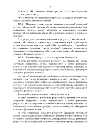 3
6. Статтю 141. доповнити одним пунктом та п'ятьма підпунктами
наступного змісту:
«141.9. Особливості оподаткування прибутку від операцій з продажу або
іншого відчуження віртуальних активів
141.9.1. Платники податку окремо визначають загальний фінансовий
результат від операцій з продажу або іншого відчуження віртуальних активів
податкового (звітного) періоду відповідно до національних положень
(стандартів) бухгалтерського обліку або міжнародних стандартів фінансової
звітності.
Для розрахунку загального фінансового результату від операцій з
продажу або іншого відчуження віртуальних активів вартість віртуальних
активів визначається виходячи з первісної (історичної) вартості їх придбання
без урахування переоцінки (уцінки, дооцінки), проведеної відповідно до
національних положень (стандартів) бухгалтерського обліку або міжнародних
стандартів фінансової звітності.
141.9.2. Фінансовий результат до оподаткування збільшується:
на суму від'ємного фінансового результату від продажу або іншого
відчуження віртуальних активів, відображеного у складі фінансового
результату до оподаткування податкового (звітного) періоду відповідно до
національних положень (стандартів) бухгалтерського обліку або міжнародних
стандартів фінансової звітності;
на суму від'ємного загального результату переоцінки віртуальних активів
(загальна сума уцінок віртуальних активів перевищує загальну суму їх
дооцінок за податковий (звітний) період), відображеного у складі фінансового
результату до оподаткування податкового (звітного) періоду відповідно до
національних положень (стандартів) бухгалтерського обліку або міжнародних
стандартів фінансової звітності.
Фінансовий результат до оподаткування зменшується:
на суму позитивного фінансового результату від продажу або іншого
відчуження віртуальних активів, відображеного у складі фінансового
результату до оподаткування податкового (звітного) періоду відповідно до
національних положень (стандартів) бухгалтерського обліку або міжнародних
стандартів фінансової звітності;
на суму позитивного загального результату переоцінки віртуальних
активів (загальна сума дооцінок віртуальних активів перевищує загальну суму
їх уцінок за податковий (звітний) період), відображеного у складі фінансового
результату до оподаткування податкового (звітного) періоду відповідно до
 