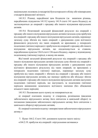 4
національних положень (стандартів) бухгалтерського обліку або міжнародних
стандартів фінансової звітності.
141.9.3. Різниці, передбачені цим Кодексом (за винятком різниць,
передбачених підпунктом 141.9.2 пункту 141.9 статті 141 цього Кодексу), не
застосовуються до операцій з продажу або іншого відчуження віртуальних
активів.
141.9.4. Позитивний загальний фінансовий результат від операцій з
продажу або іншого відчуження віртуальних активів (загальна сума прибутків
від операцій з продажу або іншого відчуження віртуальних активів, перевищує
загальну суму збитків від таких операцій з урахуванням суми від'ємного
фінансового результату від таких операцій, не врахованих у попередніх
податкових (звітних) періодах) є прибутком від операцій з продажу або іншого
відчуження віртуальних активів, що оподатковується за ставкою,
передбаченою пунктом 136.8 статті 136 цього Кодексу, окремо у відповідному
податковому (звітному) періоді, в якому він виник.
Від’ємний загальний фінансовий результат від операцій з продажу або
іншого відчуження віртуальних активів (загальна сума збитків від операцій з
продажу або іншого відчуження віртуальних активів з урахуванням суми
від'ємного фінансового результату від таких операцій, не врахованих у
попередніх податкових (звітних) періодах, перевищує загальну суму
прибутків від таких операцій) є збитком від операцій з продажу або іншого
відчуження віртуальних активів, що зменшує прибуток або збільшує збиток
від операцій з продажу або іншого відчуження віртуальних активів наступних
податкових (звітних) періодів, що наступають за податковим (звітним)
періодом виникнення зазначеного від'ємного значення (без обмеження
кількості таких періодів).
141.9.5. Положення цього пункту не поширюються на:
а) операції платників податку зі створення, розміщення (введення
забезпеченого віртуального активу його емітентом в цивільний оборот) та
погашення (виведення забезпеченого віртуального активу його емітентом з
цивільного обороту) віртуальних активів;
б) операції платників податку з використання забезпеченого віртуального
активу.»
7. Пункт 164.2. Статті 164. доповнити пунктом такого змісту:
«164.2.19. прибуток від операцій з віртуальними активами;»
 