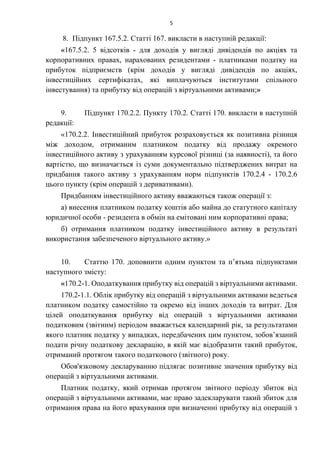 5
8. Підпункт 167.5.2. Статті 167. викласти в наступній редакції:
«167.5.2. 5 відсотків - для доходів у вигляді дивідендів по акціях та
корпоративних правах, нарахованих резидентами - платниками податку на
прибуток підприємств (крім доходів у вигляді дивідендів по акціях,
інвестиційних сертифікатах, які виплачуються інститутами спільного
інвестування) та прибутку від операцій з віртуальними активами;»
9. Підпункт 170.2.2. Пункту 170.2. Статті 170. викласти в наступній
редакції:
«170.2.2. Інвестиційний прибуток розраховується як позитивна різниця
між доходом, отриманим платником податку від продажу окремого
інвестиційного активу з урахуванням курсової різниці (за наявності), та його
вартістю, що визначається із суми документально підтверджених витрат на
придбання такого активу з урахуванням норм підпунктів 170.2.4 - 170.2.6
цього пункту (крім операцій з деривативами).
Придбанням інвестиційного активу вважаються також операції з:
а) внесення платником податку коштів або майна до статутного капіталу
юридичної особи - резидента в обмін на емітовані ним корпоративні права;
б) отримання платником податку інвестиційного активу в результаті
використання забезпеченого віртуального активу.»
10. Статтю 170. доповнити одним пунктом та п’ятьма підпунктами
наступного змісту:
«170.2-1. Оподаткування прибутку від операцій з віртуальними активами.
170.2-1.1. Облік прибутку від операцій з віртуальними активами ведеться
платником податку самостійно та окремо від інших доходів та витрат. Для
цілей оподаткування прибутку від операцій з віртуальними активами
податковим (звітним) періодом вважається календарний рік, за результатами
якого платник податку у випадках, передбачених цим пунктом, зобов’язаний
подати річну податкову декларацію, в якій має відобразити такий прибуток,
отриманий протягом такого податкового (звітного) року.
Обов'язковому декларуванню підлягає позитивне значення прибутку від
операцій з віртуальними активами.
Платник податку, який отримав протягом звітного періоду збиток від
операцій з віртуальними активами, має право задекларувати такий збиток для
отримання права на його врахування при визначенні прибутку від операцій з
 