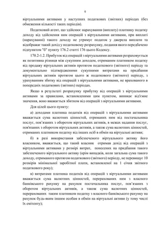 6
віртуальними активами у наступних податкових (звітних) періодах (без
обмеження кількості таких періодів).
Податковий агент, що здійснює нарахування (виплату) платнику податку
доходу від здійснення ним операцій з віртуальними активами, при виплаті
(нарахуванні) такого доходу не утримує податок у джерела виплати та
відображає такий дохід у податковому розрахунку, подання якого передбачено
підпунктом "б" пункту 176.2 статті 176 цього Кодексу.
170.2-1.2. Прибуток від операцій з віртуальними активами розраховується
як позитивна різниця між сукупним доходом, отриманим платником податку
від продажу віртуальних активів протягом податкового (звітного) періоду та
документально підтвердженими сукупними витратами на придбання
віртуальних активів протягом цього ж податкового (звітного) періоду, з
урахуванням збитку від операцій з віртуальними активами, не врахованого в
попередніх податкових (звітних) періодах.
Якщо в результаті розрахунку прибутку від операцій з віртуальними
активами за правилами, встановленими цим пунктом, виникає від'ємне
значення, воно вважається збитком від операцій з віртуальними активами.
Для цілей цього пункту:
а) доходами платника податків від операцій з віртуальними активами
вважається сума валютних цінностей, отриманих ним від постачальника
послуг, пов’язаних з оборотом віртуальних активів, в межах надання послуг,
пов'язаних з оборотом віртуальних активів, а також сума валютних цінностей,
отриманих платником податку від інших осіб в обмін на віртуальні активи;
б) в разі використання забезпеченого віртуального активу його
власником, вважається, що такий власник отримав дохід від операцій з
віртуальними активами у розмірі витрат, понесених на придбання такого
забезпеченого віртуального активу (крім випадків, коли загальна сума такого
доходу, отриманого протягом податкового (звітного) періоду, не перевищує 10
розмірів мінімальної заробітної плати, встановленої на 1 січня звітного
податкового року);
в) витратами платника податків від операцій з віртуальними активами
вважається сума валютних цінностей, перерахованих ним з власного
банківського рахунку на рахунок постачальника послуг, пов’язаних з
оборотом віртуальних активів, а також сума валютних цінностей,
перерахованих таким платником податку з власного банківського рахунку на
рахунок будь-яким іншим особам в обмін на віртуальні активи (у тому числі
їх емітенту);
 