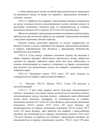 7
г) обмін віртуального активу на інший віртуальний актив не призводить
до виникнення доходу чи витрат від операцій з віртуальними активами у
платника податку.
170.2-1.3. Прибуток від операцій з віртуальними активами включається
до складу загального річного оподатковуваного доходу платника податку за
наслідками податкового (звітного) року та оподатковується за ставкою,
визначеною пунктом 167.5.2 пункту 167.5 статті 167 цього Кодексу.
Збиток від операцій з віртуальними активами податкового (звітного) року
враховується при визначенні прибутку від операцій з віртуальними активами
у наступних податкових (звітних) періодах.
Платник податку самостійно нараховує та сплачує (перераховує) до
бюджету податок з доходу, отриманого від операцій з віртуальними активами,
в порядку, передбаченому цим Кодексом, з врахуванням особливостей,
передбачених цим пунктом.
170.2-1.4. Сума доходу, отримана платником податку від введення в
оборот (першого продажу) забезпеченого віртуального активу, вважається
доходом від продажу майнового права, яким його було забезпечено, та
підлягає оподаткуванню за ставкою та відповідно до правил, встановлених
цим розділом для оподаткування доходу від операцій з відчуження такого
майнового права.
170.2.-1.5. Положення пункту 170.2 статті 170 цього Кодексу не
поширюються на операції з віртуальними активами.»
11. Підпункт 170.11.1. Пункту 170.11. Статті 170 викласти в
наступній редакції:
«170.11.1. У разі якщо джерело виплат будь-яких оподатковуваних
доходів є іноземним, сума такого доходу включається до загального річного
оподатковуваного доходу платника податку - отримувача, який зобов'язаний
подати річну податкову декларацію, та оподатковується за ставкою,
визначеною пунктом 167.1 статті 167 цього Кодексу, крім доходів, визначених
підпунктом 167.5.4 пункту 167.5 статті 167 цього Кодексу, що
оподатковуються за ставкою, визначеною підпунктом 167.5.4 пункту 167.5
статті 167 цього Кодексу, крім прибутку від операцій з інвестиційними
активами, що оподатковується в порядку, визначеному пунктом 170.2 статті
170 цього Кодексу та прибутку від операцій з віртуальними активами, що
оподатковується в порядку, визначеному пунктом 170.2-1 статті 170 цього
 