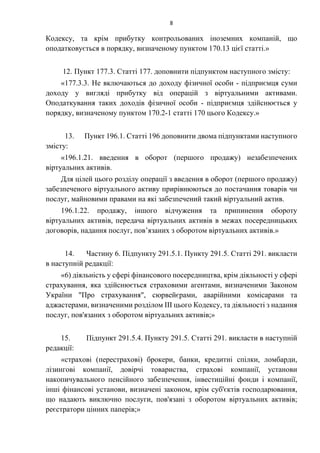 8
Кодексу, та крім прибутку контрольованих іноземних компаній, що
оподатковується в порядку, визначеному пунктом 170.13 цієї статті.»
12. Пункт 177.3. Статті 177. доповнити підпунктом наступного змісту:
«177.3.3. Не включаються до доходу фізичної особи - підприємця суми
доходу у вигляді прибутку від операцій з віртуальними активами.
Оподаткування таких доходів фізичної особи - підприємця здійснюється у
порядку, визначеному пунктом 170.2-1 статті 170 цього Кодексу.»
13. Пункт 196.1. Статті 196 доповнити двома підпунктами наступного
змісту:
«196.1.21. введення в оборот (першого продажу) незабезпечених
віртуальних активів.
Для цілей цього розділу операції з введення в оборот (першого продажу)
забезпеченого віртуального активу прирівнюються до постачання товарів чи
послуг, майновими правами на які забезпечений такий віртуальний актив.
196.1.22. продажу, іншого відчуження та припинення обороту
віртуальних активів, передача віртуальних активів в межах посередницьких
договорів, надання послуг, пов’язаних з оборотом віртуальних активів.»
14. Частину 6. Підпункту 291.5.1. Пункту 291.5. Статті 291. викласти
в наступній редакції:
«6) діяльність у сфері фінансового посередництва, крім діяльності у сфері
страхування, яка здійснюється страховими агентами, визначеними Законом
України "Про страхування", сюрвейєрами, аварійними комісарами та
аджастерами, визначеними розділом III цього Кодексу, та діяльності з надання
послуг, пов'язаних з оборотом віртуальних активів;»
15. Підпункт 291.5.4. Пункту 291.5. Статті 291. викласти в наступній
редакції:
«страхові (перестрахові) брокери, банки, кредитні спілки, ломбарди,
лізингові компанії, довірчі товариства, страхові компанії, установи
накопичувального пенсійного забезпечення, інвестиційні фонди і компанії,
інші фінансові установи, визначені законом, крім суб'єктів господарювання,
що надають виключно послуги, пов'язані з оборотом віртуальних активів;
реєстратори цінних паперів;»
 