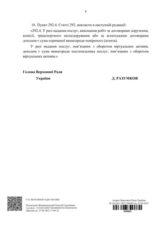 9
16. Пункт 292.4. Статті 292. викласти в наступній редакції:
«292.4. У разі надання послуг, виконання робіт за договорами доручення,
комісії, транспортного експедирування або за агентськими договорами
доходом є сума отриманої винагороди повіреного (агента).
У разі надання послуг, пов’язаних з оборотом віртуальних активів,
доходом є сума винагороди постачальника послуг, пов’язаних з оборотом
віртуальних активів.»
Голова Верховної Ради
України Д. РАЗУМКОВ
ЄАС ВЕРХОВНОЇ РАДИ УКРАЇНИ
Підписувач:Жмеренецький Олексій Сергійович
Сертифікат: 3ED5083160DBC59B040000002F4E0500D9D60F00
Дійсний до: 27.08.2022 17:09:32
Апарат Верховної Ради України
№ 391д9/1-2021/294943 від 22.09.2021
 