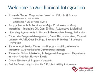 Welcome to Mechanical IntegrationPrivately Owned Corporation based in USA, UK & FranceEstablished in USA in 2008Established in UK & France in 2010Supply Products & Services to Major Customers in Many Industries – Including Oil, Gas, Drilling, Automotive & MedicalLicensing Agreements in Marine & Renewable Energy IndustriesExperts in Program Management, Sales Representation, Product Launch, VA/VE, Cost Savings, Strategic Planning & Business Promotion Experienced Senior Team has 65 years total Experience in Industrial, Automotive and Commercial MarketsExtensive Sales, Marketing & Program Management Experience in North America, Europe & AsiaGlobal Network of Support ContactsFull Professionally Indemnity & Public Liability Insurance