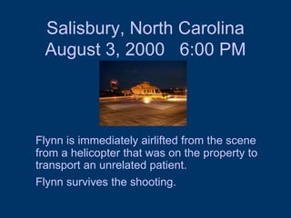 Salisbury, North Carolina August 3, 2000  6:00 PM Flynn is immediately airlifted from the scene from a helicopter that was on the property to transport an unrelated patient.  Flynn survives the shooting.   
