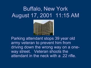 Buffalo, New York August 17, 2001  11:15 AM Parking attendant stops 39 year old army veteran to prevent him from driving down the wrong way on a one-way street.  Veteran shoots the attendant in the neck with a .22 rifle.  