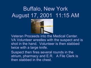 Buffalo, New York August 17, 2001  11:15 AM Veteran Proceeds into the Medical Center.  VA Volunteer wrestles with the suspect and is shot in the hand.  Volunteer is then stabbed twice with a large knife.  Suspect then fires several rounds in the atrium, pharmacy and E.R.  A File Clerk is then stabbed in the chest.  