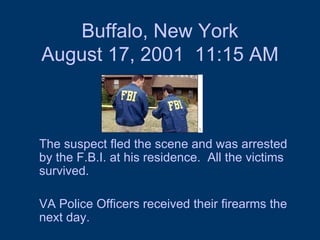 Buffalo, New York August 17, 2001  11:15 AM The suspect fled the scene and was arrested by the F.B.I. at his residence.  All the victims survived.  VA Police Officers received their firearms the next day. 