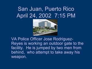 San Juan, Puerto Rico April 24, 2002  7:15 PM VA Police Officer Jose Rodriguez-Reyes is working an outdoor gate to the facility.  He is jumped by two men from behind,  who attempt to take away his weapon.  