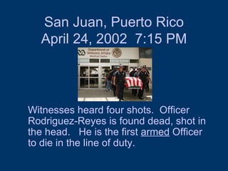 San Juan, Puerto Rico April 24, 2002  7:15 PM Witnesses heard four shots.  Officer Rodriguez-Reyes is found dead, shot in the head.  He is the first  armed  Officer to die in the line of duty.  