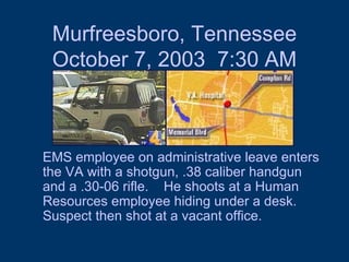 Murfreesboro, Tennessee October 7, 2003  7:30 AM EMS employee on administrative leave enters the VA with a shotgun, .38 caliber handgun and a .30-06 rifle.  He shoots at a Human Resources employee hiding under a desk.  Suspect then shot at a vacant office.  
