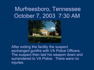 Murfreesboro, Tennessee October 7, 2003  7:30 AM After exiting the facility the suspect exchanged gunfire with VA Police Officers.  The suspect then laid his weapon down and surrendered to VA Police.  There were no injuries. 