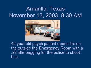 Amarillo, Texas November 13, 2003  8:30 AM 42 year old psych patient opens fire on the outside the Emergency Room with a .22 rifle begging for the police to shoot him.  