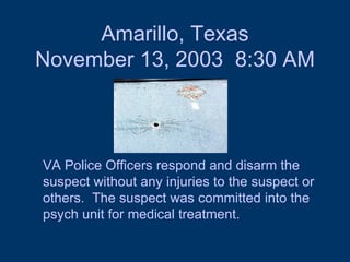 Amarillo, Texas November 13, 2003  8:30 AM VA Police Officers respond and disarm the suspect without any injuries to the suspect or others.  The suspect was committed into the psych unit for medical treatment.  