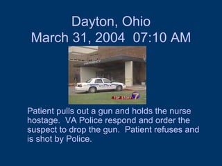 Dayton, Ohio March 31, 2004  07:10 AM Patient pulls out a gun and holds the nurse hostage.  VA Police respond and order the suspect to drop the gun.  Patient refuses and is shot by Police.  
