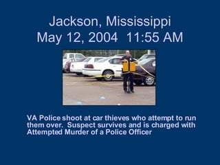 Jackson, Mississippi May 12, 2004  11:55 AM VA Police shoot at car thieves who attempt to run them over.  Suspect survives and is charged with Attempted Murder of a Police Officer  
