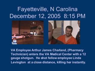 Fayetteville, N Carolina December 12, 2005  8:15 PM VA Employee Arthur James Charland, (Pharmacy Technician) enters the VA Medical Center with a 12 gauge shotgun.  He shot fellow employee Linda Levington  at a close distance, killing her instantly.   