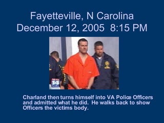 Fayetteville, N Carolina December 12, 2005  8:15 PM Charland then turns himself into VA Police Officers and admitted what he did.  He walks back to show Officers the victims body.  
