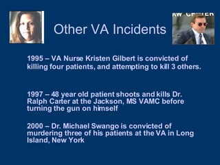 Other VA Incidents 1995 – VA Nurse Kristen Gilbert is convicted of killing four patients, and attempting to kill 3 others.   1997 – 48 year old patient shoots and kills Dr. Ralph Carter at the Jackson, MS VAMC before turning the gun on himself 2000 – Dr. Michael Swango is convicted of murdering three of his patients at the VA in Long Island, New York 