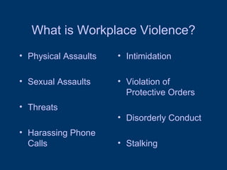 What is Workplace Violence? Physical Assaults Sexual Assaults Threats Harassing Phone Calls Intimidation Violation of Protective Orders Disorderly Conduct Stalking 
