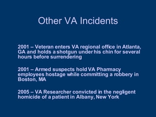 Other VA Incidents 2001 – Veteran enters VA regional office in Atlanta, GA and holds a shotgun under his chin for several hours before surrendering 2001 – Armed suspects hold VA Pharmacy employees hostage while committing a robbery in Boston, MA 2005 – VA Researcher convicted in the negligent homicide of a patient in Albany, New York 