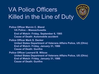 VA Police Officers  Killed in the Line of Duty Police Officer Marvin C. Bland    VA Police – Massachusetts     End of Watch: Friday, September 6, 1985    Cause of Death: Automobile accident Police Officer Mark S. Decker    United States Department of Veterans Affairs Police, US (Ohio)    End of Watch: Friday, January 31, 1986    Cause of Death: Gunfire Police Officer Leonard B. Wilcox    United States Department of Veterans Affairs Police, US (Ohio)    End of Watch: Friday, January 31, 1986    Cause of Death: Gunfire 