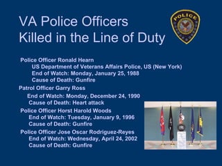 VA Police Officers  Killed in the Line of Duty Police Officer Ronald Hearn    US Department of Veterans Affairs Police, US (New York)    End of Watch: Monday, January 25, 1988    Cause of Death: Gunfire Patrol Officer Garry Ross End of Watch: Monday, December 24, 1990  Cause of Death: Heart attack Police Officer Horst Harold Woods  End of Watch: Tuesday, January 9, 1996  Cause of Death: Gunfire Police Officer Jose Oscar Rodriguez-Reyes  End of Watch: Wednesday, April 24, 2002  Cause of Death: Gunfire 