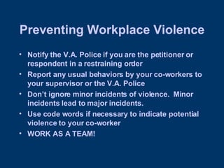 Preventing Workplace Violence Notify the V.A. Police if you are the petitioner or respondent in a restraining order Report any usual behaviors by your co-workers to your supervisor or the V.A. Police Don’t ignore minor incidents of violence.  Minor incidents lead to major incidents.  Use code words if necessary to indicate potential violence to your co-worker WORK AS A TEAM! 