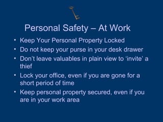 Personal Safety – At Work Keep Your Personal Property Locked Do not keep your purse in your desk drawer Don’t leave valuables in plain view to ‘invite’ a thief Lock your office, even if you are gone for a short period of time Keep personal property secured, even if you are in your work area 