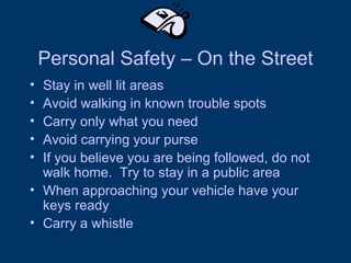 Personal Safety – On the Street Stay in well lit areas  Avoid walking in known trouble spots Carry only what you need Avoid carrying your purse  If you believe you are being followed, do not walk home.  Try to stay in a public area When approaching your vehicle have your keys ready Carry a whistle 