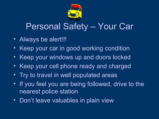 Personal Safety – Your Car Always be alert!!! Keep your car in good working condition Keep your windows up and doors locked Keep your cell phone ready and charged Try to travel in well populated areas If you feel you are being followed, drive to the nearest police station Don’t leave valuables in plain view  