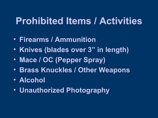 Prohibited Items / Activities Firearms / Ammunition Knives (blades over 3” in length) Mace / OC (Pepper Spray) Brass Knuckles / Other Weapons Alcohol Unauthorized Photography 