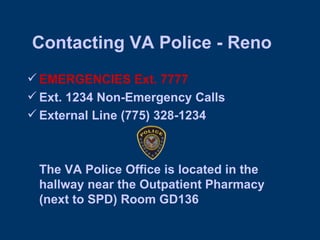 Contacting VA Police - Reno EMERGENCIES Ext. 7777  Ext. 1234 Non-Emergency Calls External Line (775) 328-1234 The VA Police Office is located in the hallway near the Outpatient Pharmacy (next to SPD) Room GD136 