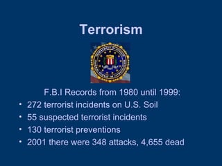 Terrorism F.B.I Records from 1980 until 1999: 272 terrorist incidents on U.S. Soil 55 suspected terrorist incidents 130 terrorist preventions 2001 there were 348 attacks, 4,655 dead 