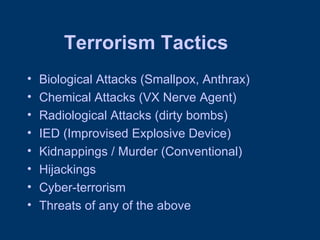 Terrorism Tactics Biological Attacks (Smallpox, Anthrax) Chemical Attacks (VX Nerve Agent) Radiological Attacks (dirty bombs) IED (Improvised Explosive Device) Kidnappings / Murder (Conventional) Hijackings Cyber-terrorism Threats of any of the above 