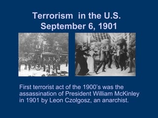Terrorism  in the U.S.   September 6, 1901 First terrorist act of the 1900’s was the assassination of President William McKinley in 1901 by Leon Czolgosz, an anarchist.  