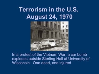Terrorism in the U.S.  August 24, 1970 In a protest of the Vietnam War, a car bomb explodes outside Sterling Hall at University of Wisconsin.  One dead, one injured 