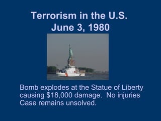 Terrorism in the U.S.  June 3, 1980 Bomb explodes at the Statue of Liberty causing $18,000 damage.  No injuries Case remains unsolved.  